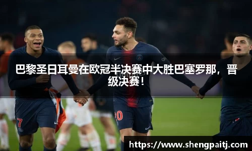 巴黎圣日耳曼在欧冠半决赛中大胜巴塞罗那，晋级决赛！