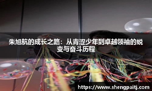 朱旭航的成长之路：从青涩少年到卓越领袖的蜕变与奋斗历程